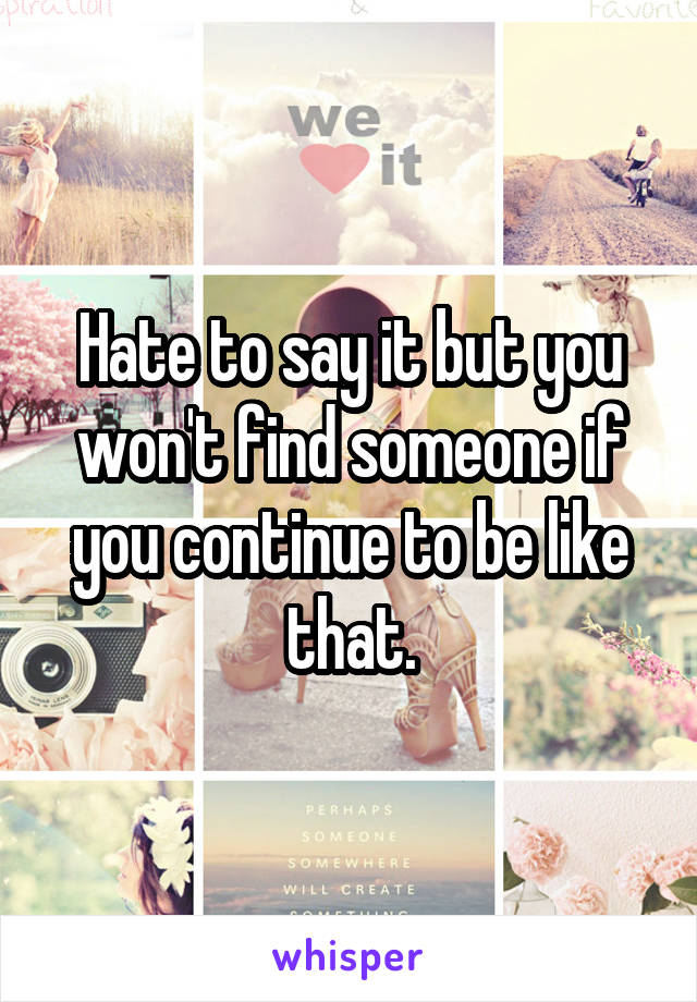 Hate to say it but you won't find someone if you continue to be like that.