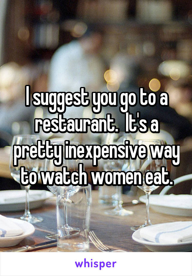 I suggest you go to a restaurant.  It's a pretty inexpensive way to watch women eat.