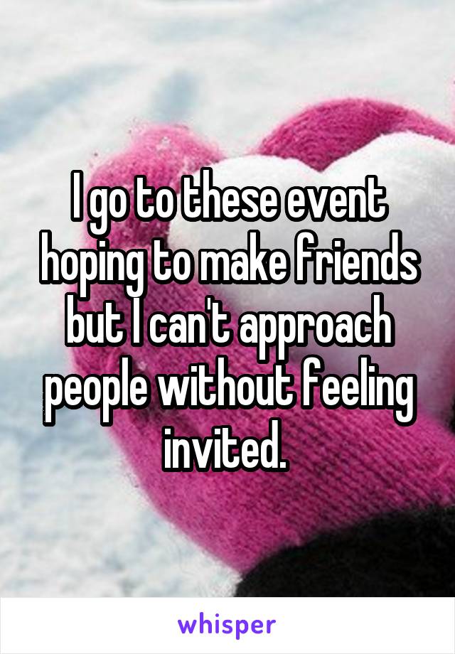 I go to these event hoping to make friends but I can't approach people without feeling invited. 