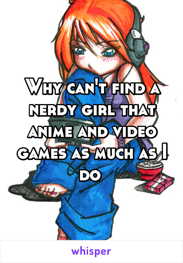 Why can't find a nerdy girl that anime and video games as much as I do 