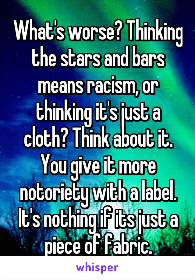 What's worse? Thinking the stars and bars means racism, or thinking it's just a cloth? Think about it. You give it more notoriety with a label. It's nothing if its just a piece of fabric.