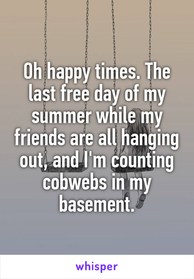 Oh happy times. The last free day of my summer while my friends are all hanging out, and I'm counting cobwebs in my basement.