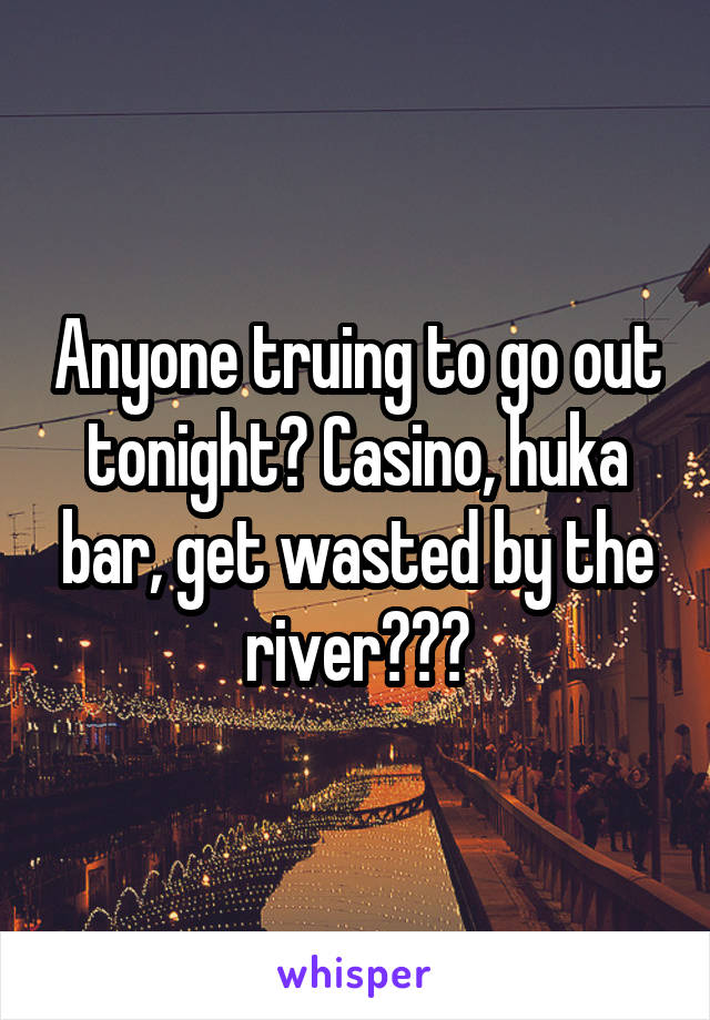 Anyone truing to go out tonight? Casino, huka bar, get wasted by the river???