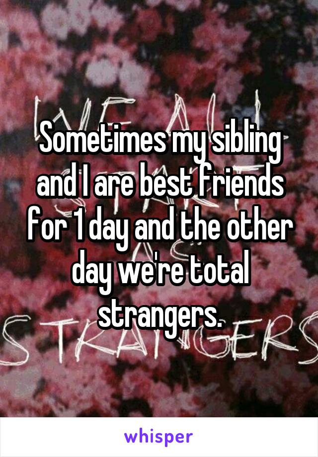 Sometimes my sibling and I are best friends for 1 day and the other day we're total strangers.