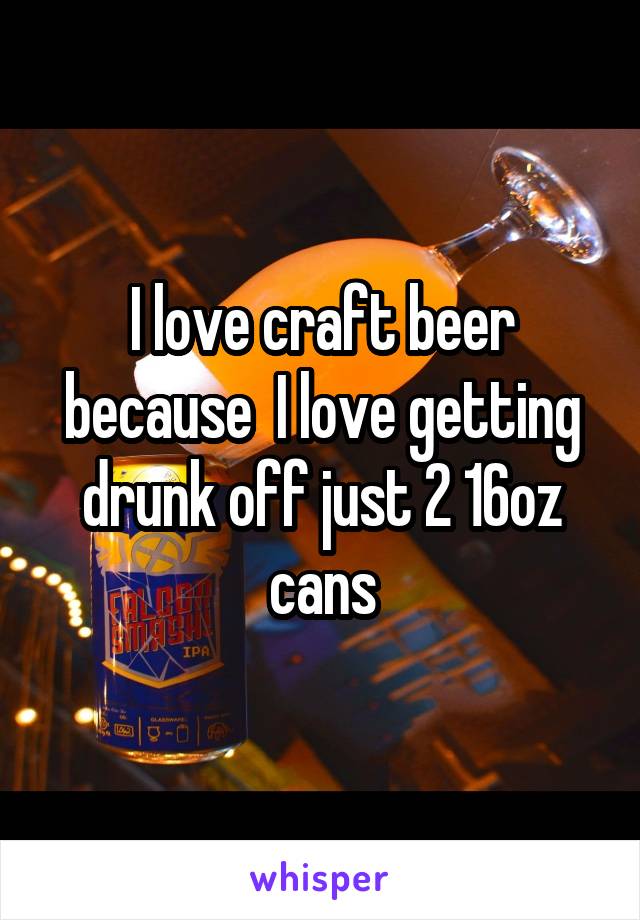 I love craft beer because  I love getting drunk off just 2 16oz cans