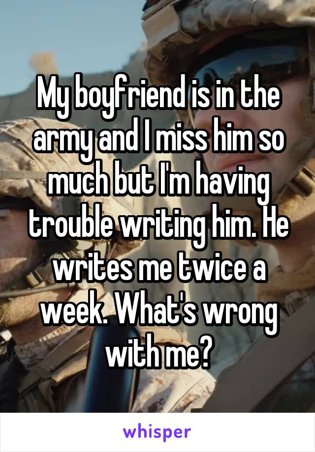 My boyfriend is in the army and I miss him so much but I'm having trouble writing him. He writes me twice a week. What's wrong with me?