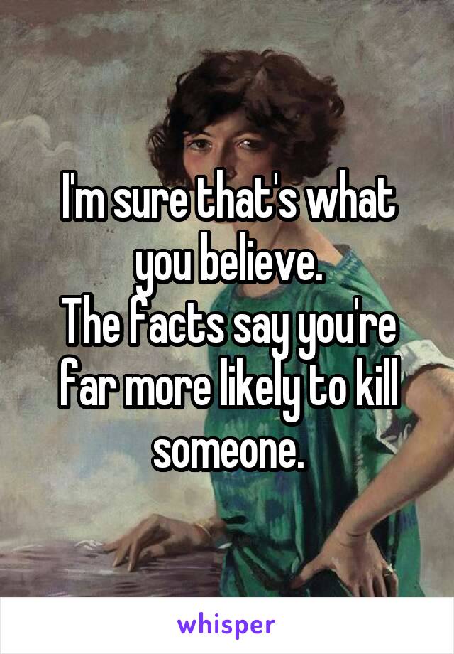 I'm sure that's what you believe.
The facts say you're far more likely to kill someone.