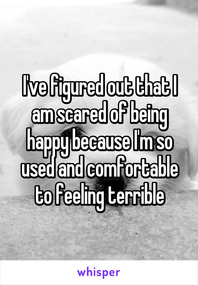 I've figured out that I am scared of being happy because I'm so used and comfortable to feeling terrible