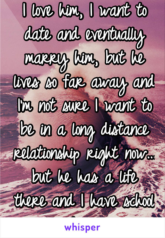 I love him, I want to date and eventually marry him, but he lives so far away and I'm not sure I want to be in a long distance relationship right now... but he has a life there and I have school here