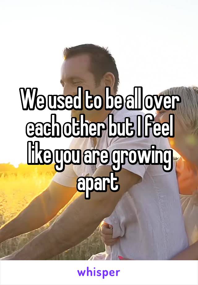 We used to be all over each other but I feel like you are growing apart 