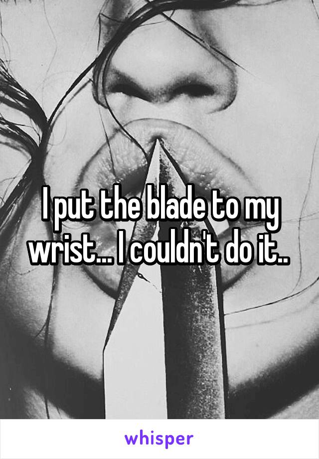 I put the blade to my wrist... I couldn't do it.. 