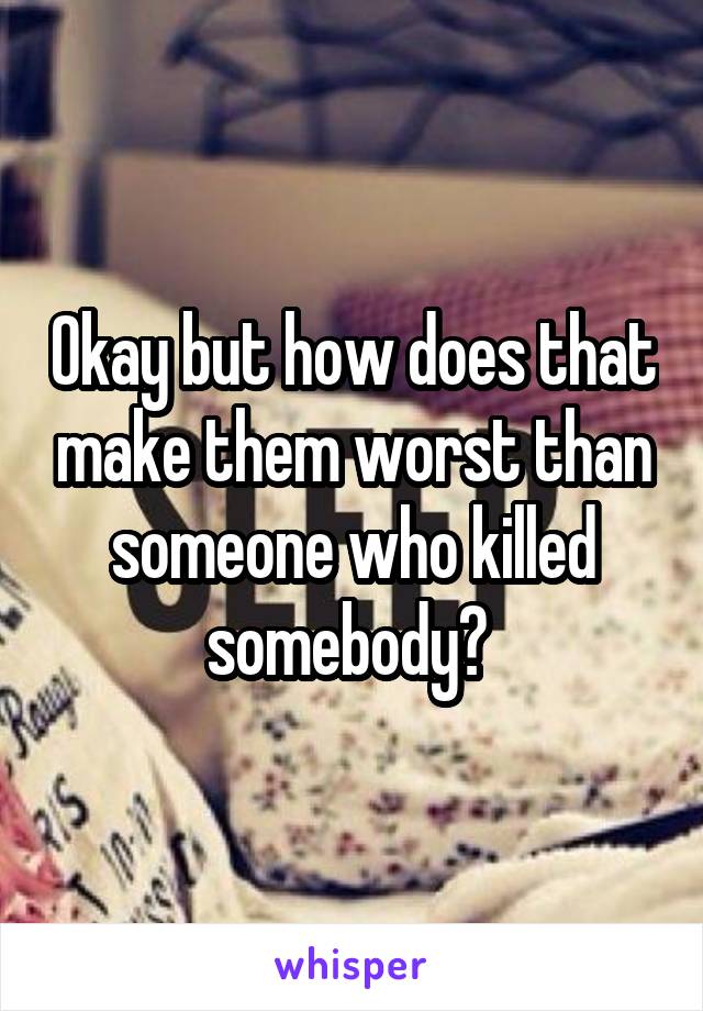 Okay but how does that make them worst than someone who killed somebody? 