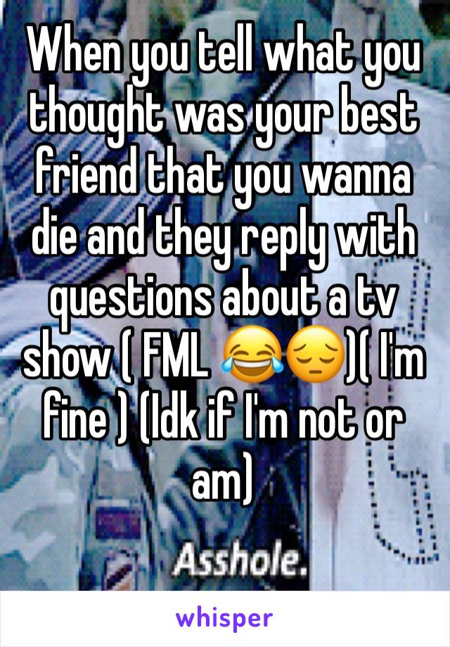 When you tell what you thought was your best friend that you wanna die and they reply with questions about a tv show ( FML 😂😔)( I'm fine ) (Idk if I'm not or am)