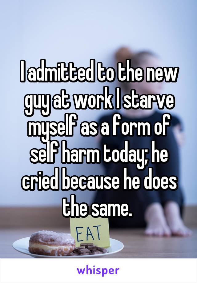 I admitted to the new guy at work I starve myself as a form of self harm today; he cried because he does the same. 