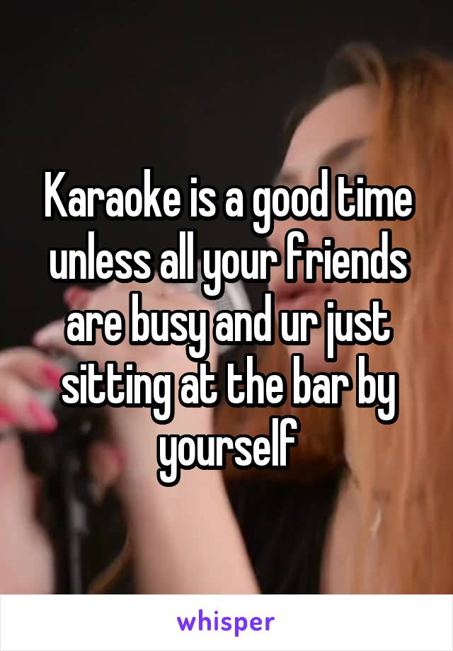 Karaoke is a good time unless all your friends are busy and ur just sitting at the bar by yourself