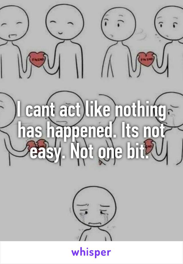 I cant act like nothing has happened. Its not easy. Not one bit. 