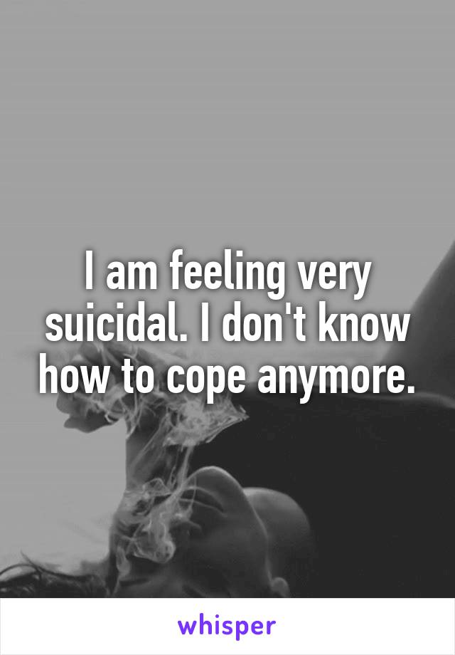 I am feeling very suicidal. I don't know how to cope anymore.