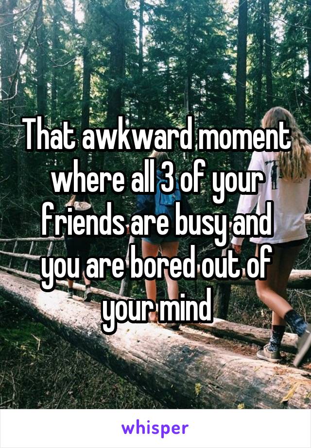 That awkward moment where all 3 of your friends are busy and you are bored out of your mind