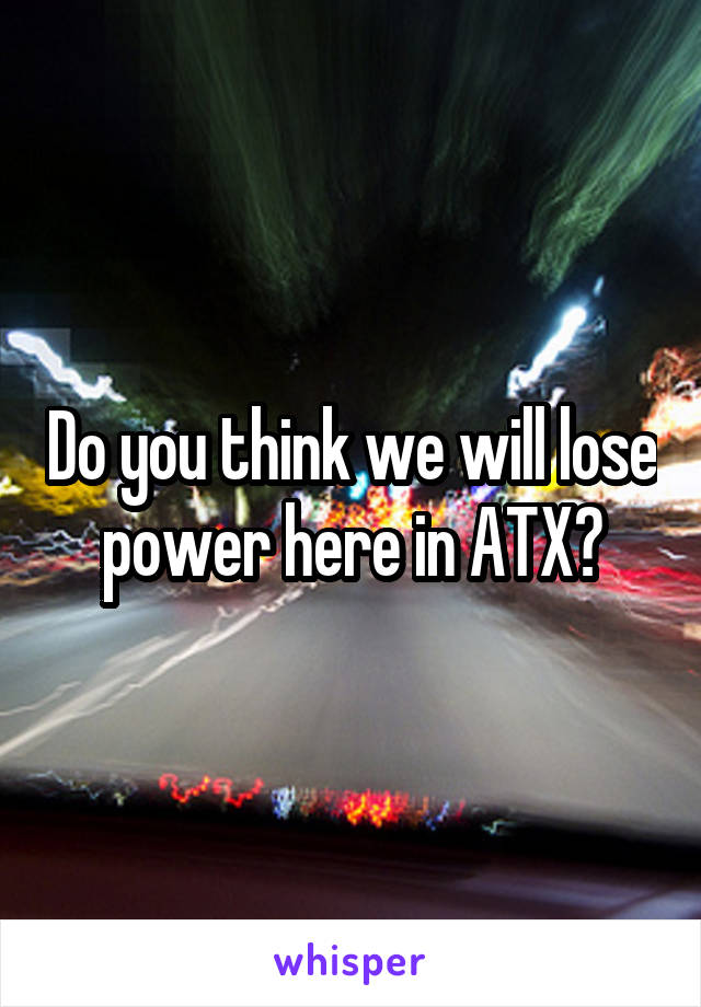 Do you think we will lose power here in ATX?