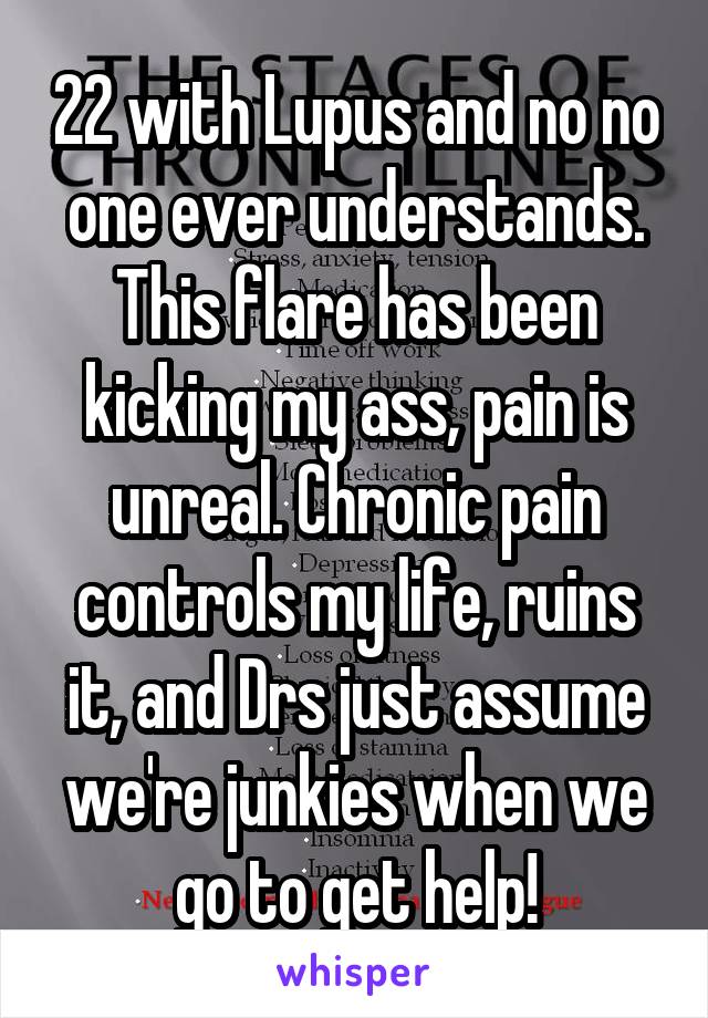 22 with Lupus and no no one ever understands. This flare has been kicking my ass, pain is unreal. Chronic pain controls my life, ruins it, and Drs just assume we're junkies when we go to get help!