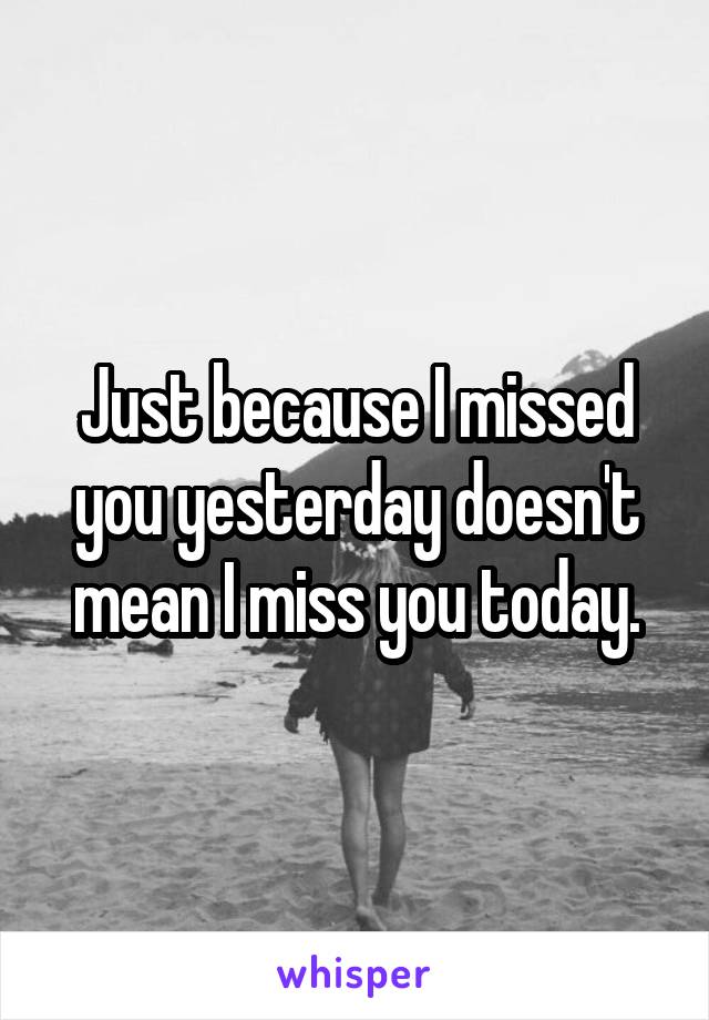 Just because I missed you yesterday doesn't mean I miss you today.