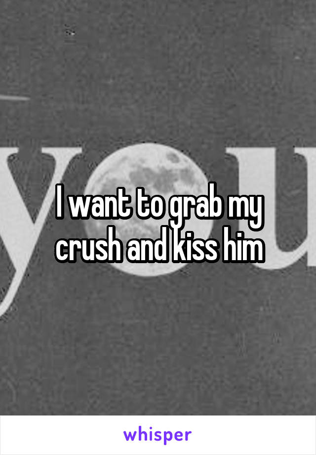 I want to grab my crush and kiss him