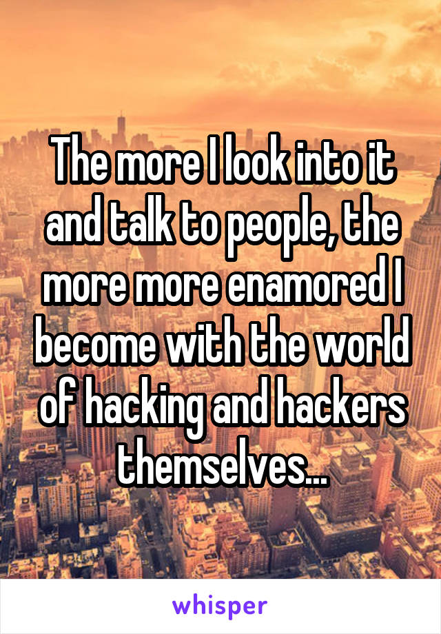 The more I look into it and talk to people, the more more enamored I become with the world of hacking and hackers themselves...