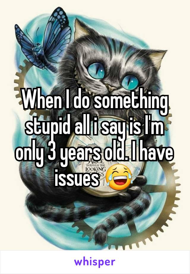 When I do something stupid all i say is I'm only 3 years old. I have issues 😂