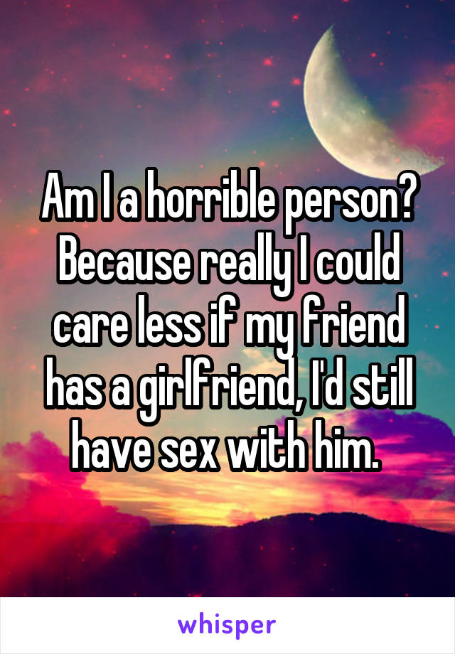 Am I a horrible person? Because really I could care less if my friend has a girlfriend, I'd still have sex with him. 