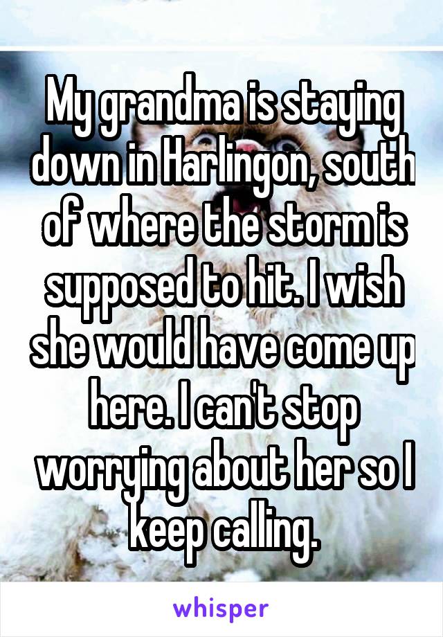 My grandma is staying down in Harlingon, south of where the storm is supposed to hit. I wish she would have come up here. I can't stop worrying about her so I keep calling.