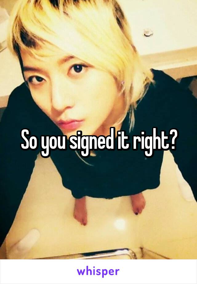 So you signed it right?