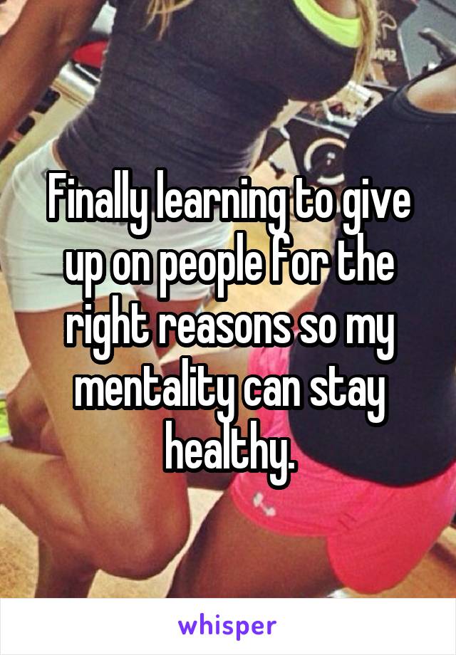 Finally learning to give up on people for the right reasons so my mentality can stay healthy.