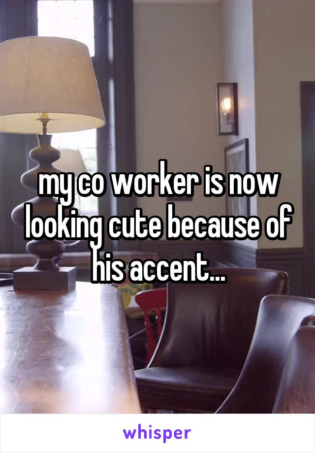 my co worker is now looking cute because of his accent...