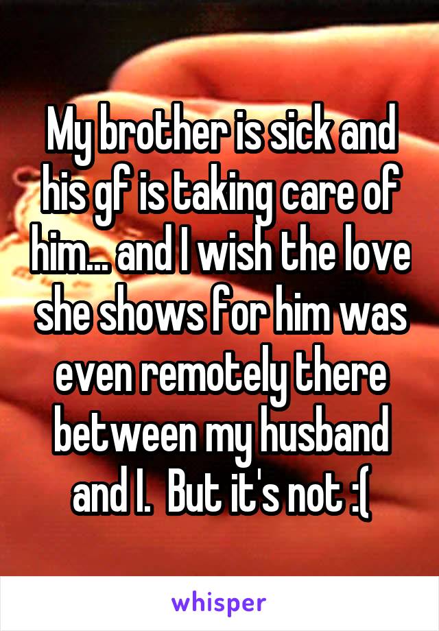 My brother is sick and his gf is taking care of him... and I wish the love she shows for him was even remotely there between my husband and I.  But it's not :(