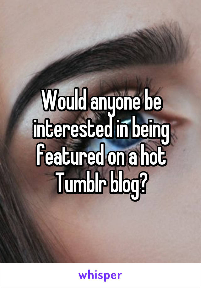 Would anyone be interested in being featured on a hot TumbIr blog?