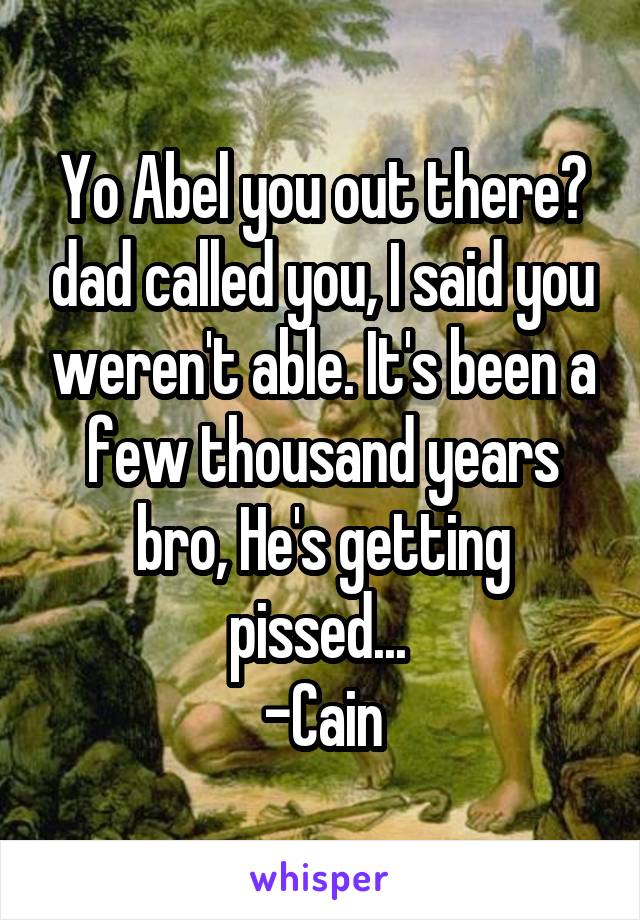 Yo Abel you out there? dad called you, I said you weren't able. It's been a few thousand years bro, He's getting pissed... 
-Cain