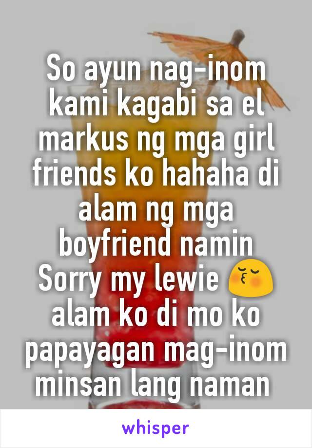 So ayun nag-inom kami kagabi sa el markus ng mga girl friends ko hahaha di alam ng mga boyfriend namin
Sorry my lewie 😚 alam ko di mo ko papayagan mag-inom minsan lang naman 