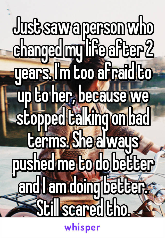 Just saw a person who changed my life after 2 years. I'm too afraid to up to her, because we stopped talking on bad terms. She always pushed me to do better and I am doing better. Still scared tho.