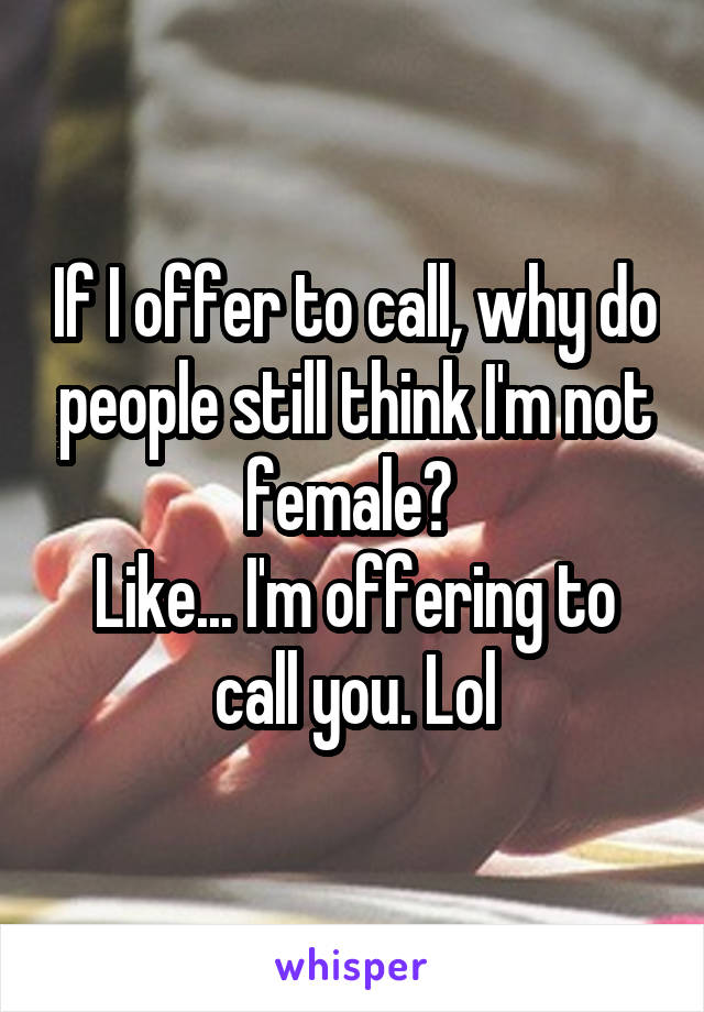 If I offer to call, why do people still think I'm not female? 
Like... I'm offering to call you. Lol