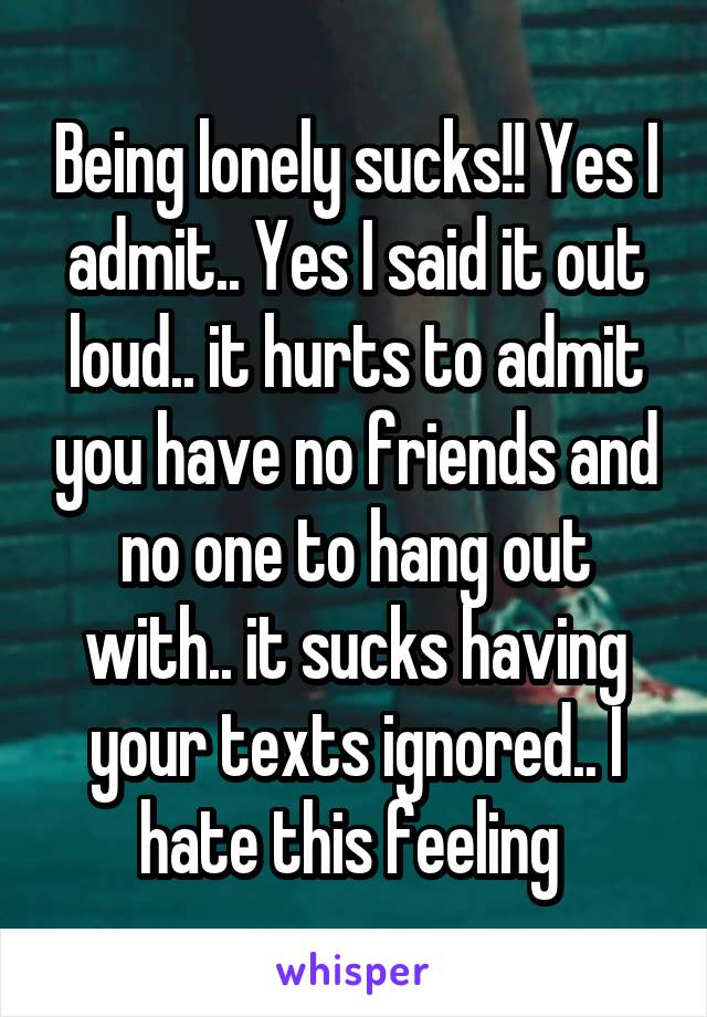 Being lonely sucks!! Yes I admit.. Yes I said it out loud.. it hurts to admit you have no friends and no one to hang out with.. it sucks having your texts ignored.. I hate this feeling 