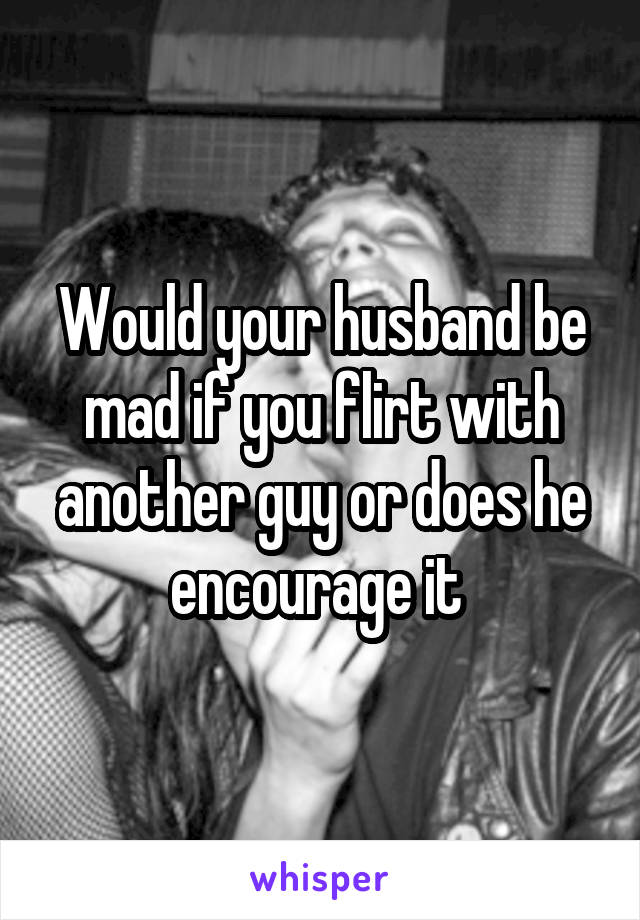 Would your husband be mad if you flirt with another guy or does he encourage it 