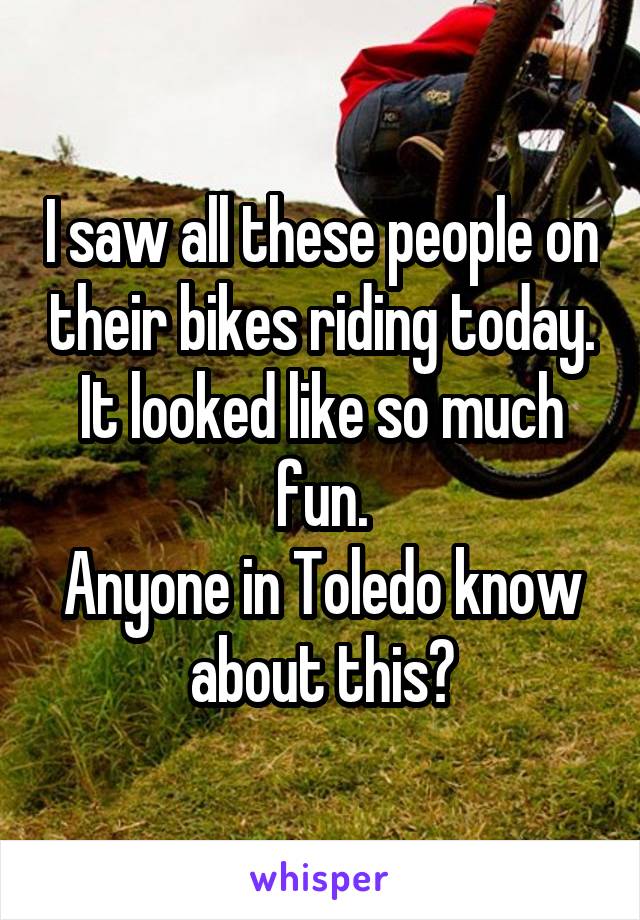 I saw all these people on their bikes riding today. It looked like so much fun.
Anyone in Toledo know about this?