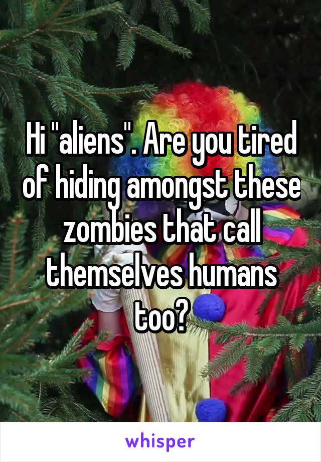 Hi "aliens". Are you tired of hiding amongst these zombies that call themselves humans too?