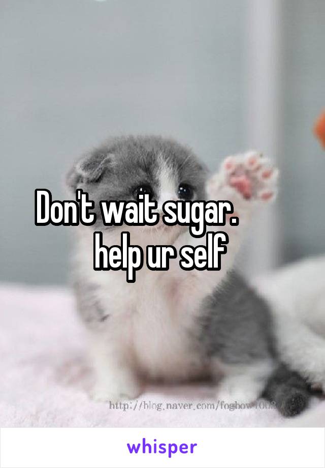 Don't wait sugar.          help ur self 