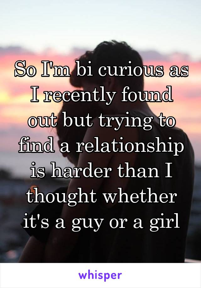 So I'm bi curious as I recently found out but trying to find a relationship is harder than I thought whether it's a guy or a girl