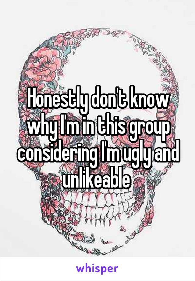 Honestly don't know why I'm in this group considering I'm ugly and unlikeable 