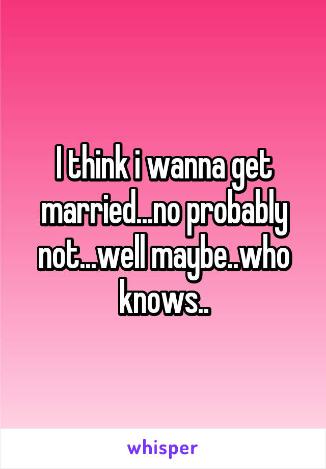 I think i wanna get married...no probably not...well maybe..who knows..