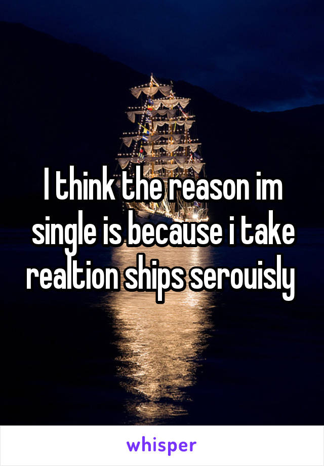 I think the reason im single is because i take realtion ships serouisly 