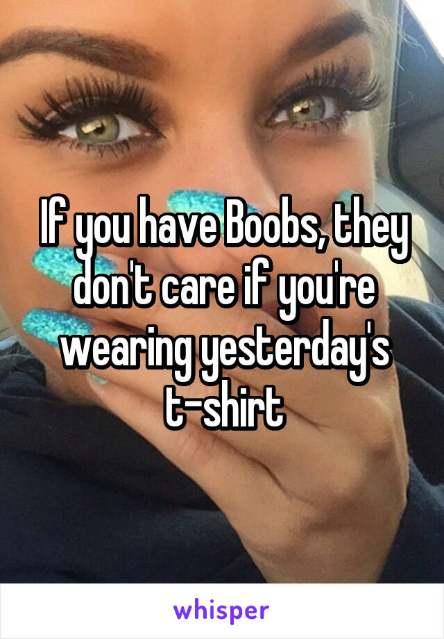 If you have Boobs, they don't care if you're wearing yesterday's t-shirt