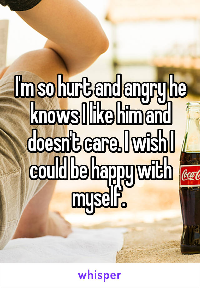 I'm so hurt and angry he knows I like him and doesn't care. I wish I could be happy with myself. 